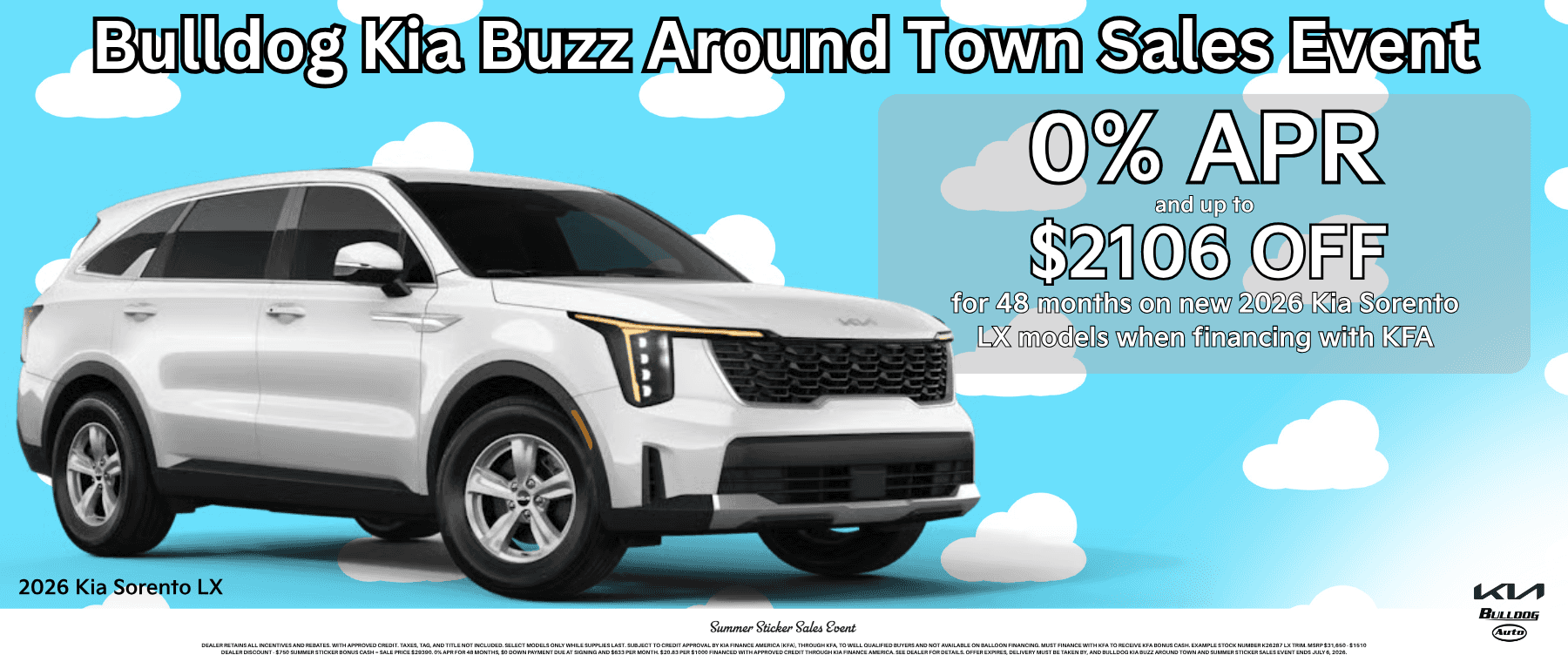 Dealer retains all incentives and rebates. With approved credit. Taxes, tag, and title not included. Select models only while supplies last. Subject to credit approval by Kia Finance America (KFA), through KFA, to well qualified buyers and not available on balloon financing. Must finance with KFA to receive KFA bonus cash. Example stock number K26364 LX trim. MSRP $33,900 - $1356 Dealer Discount - $750 Summer Sticker Bonus Cash = Sale price $31794. 0% APR for 48 months, $0 down payment due at signing and $685 per month. $20.83 per $1000 financed with approved credit through Kia Finance America. See Dealer for details. Offer expires, delivery must be taken by, and Bulldog Kia Buzz Around Town and Summer Sticker Sales Event ends July 6, 2026.