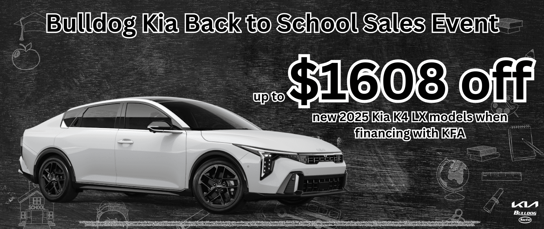 Dealer retains all incentives and rebates. With approved credit. Taxes, tag, and title not included. Select models only while supplies last. Subject to credit approval by Kia Finance America (KFA), through KFA, to well qualified buyers and not available on balloon financing. Must finance with KFA to receive KFA bonus cash. Example stock number K25417 LX Trim. MSRP $23340 - $500 KFA Dealer Choice Bonus Cash - $1108 Dealer Discount = $21732 Sale Price for 60 months at 5.75%, $3561 down and due at signing, $399 per month, $19.22 per $1000 financed with approved credit through Kia Finance America. See Dealer for details. Offer expires, delivery must be taken by, and Bulldog Kia Back to School Sales Event ends September 2, 2025.