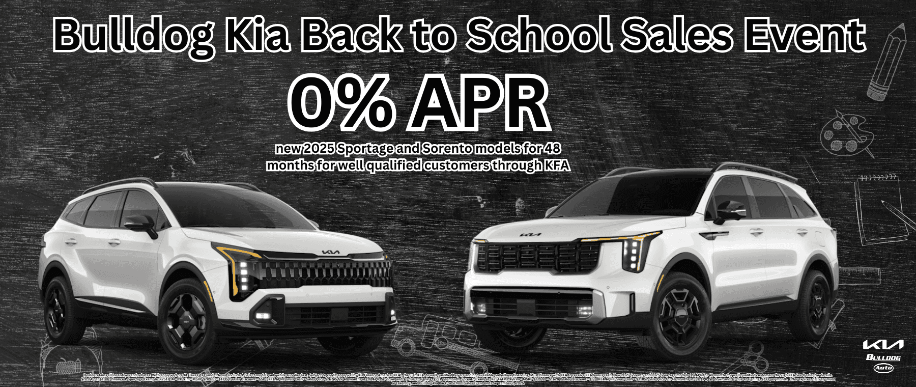 Dealer retains all incentives and rebates. With approved credit. Taxes, tag, and title not included. Select models only while supplies last. Subject to credit approval by Kia Finance America (KFA), through KFA, to well qualified buyers and not available on balloon financing. Must finance with KFA to receive KFA bonus cash. New 2025 Sorento and 2025 Sportage models 0% APR for 48 months for well qualified customers through KFA See Dealer for details. $20.84 per $1000 financed. Sportage Example: K25170M - LX trim - MSRP $28980 - $1735 Dealer Discount - $500 KFA APR Bonus Cash = Sales Price $26745 for 48 months at 0% APR, $0 down and $0 due at signing, $591 per month. Sorento Example: K25474M LX Trim - MSRP $33980 - $1628 Dealer Discount - $500KFA APR Bonus Cash = $31852 Sale Price for 48 months at 0% APR, $0 down and $0 due at signing, $733 per month. Offer expires, delivery must be taken by, and Bulldog Kia Back to School Sales Event ends September 2, 2025.
