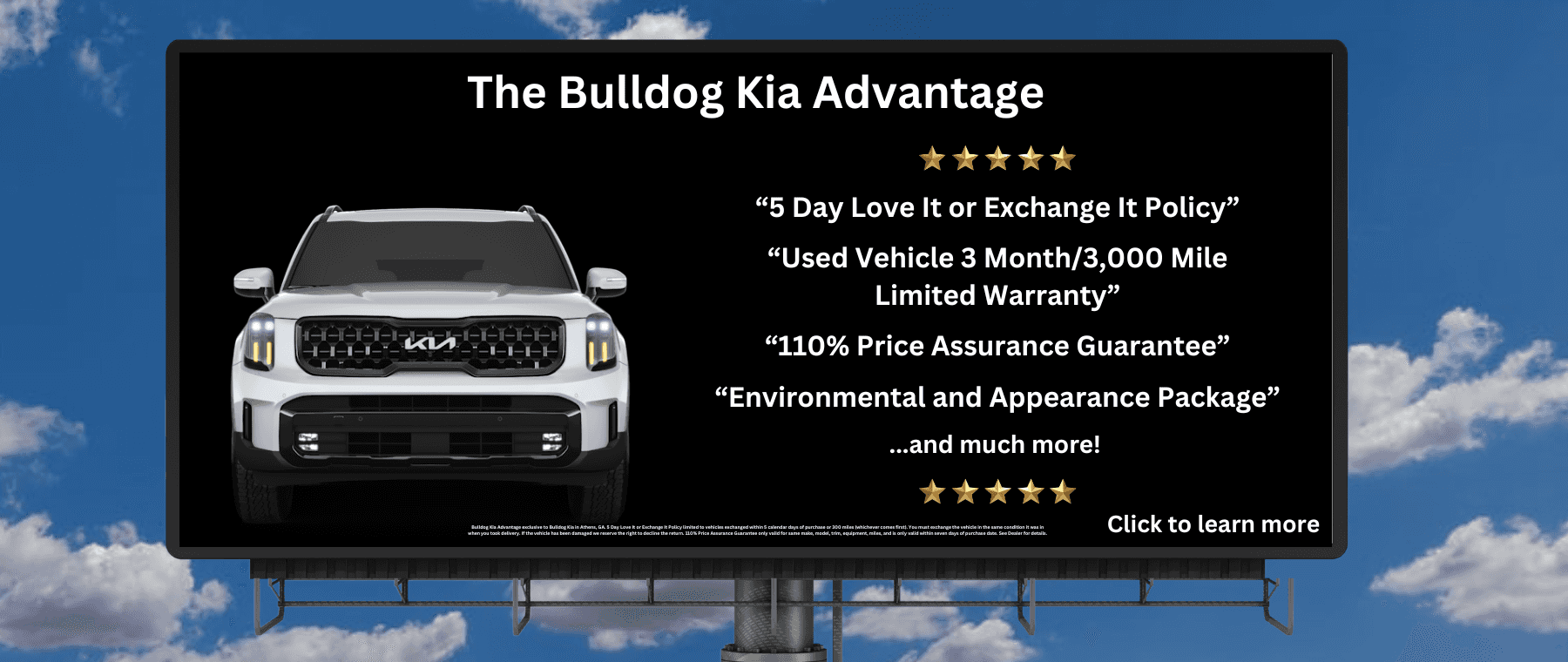 Bulldog Kia Advantage exclusive to Bulldog Kia in Athens, GA. 5 Day Love It or Exchange It Policy limited to vehicles exchanged within 5 calendar days of purchase or 300 miles (whichever comes first). You must exchange the vehicle in the same condition it was in when you took delivery. If the vehicle has been damaged we reserve the right to decline the return. 110% Price Assurance Guarantee only valid for same make, model, trim, equipment, miles, and is only valid within seven days of purchase date. See Dealer for details.