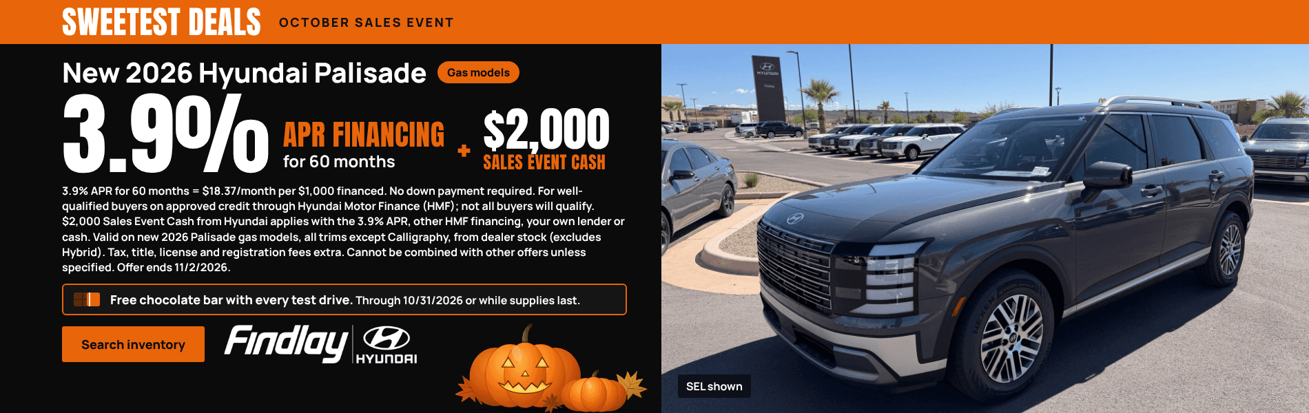 Sweetest Deals, October Sales Event. New 2026 Hyundai Palisade, gas models. 3.9% APR financing for 60 months, plus $2,000 Sales Event Cash. 3.9% APR for 60 months = $18.37/month per $1,000 financed. No down payment required. For well-qualified buyers on approved credit through Hyundai Motor Finance (HMF); not all buyers will qualify. $2,000 Sales Event Cash from Hyundai applies with the 3.9% APR, other HMF financing, your own lender or cash. Valid on new 2026 Palisade gas models, all trims except Calligraphy, from dealer stock (excludes Hybrid). Tax, title, license and registration fees extra. Cannot be combined with other offers unless specified. Offer ends 11/2/2026. Free chocolate bar with every test drive. Through 10/31/2026 or while supplies last. Photo of a gray 2026 Hyundai Palisade SEL, SEL shown. Search inventory. Findlay Hyundai.