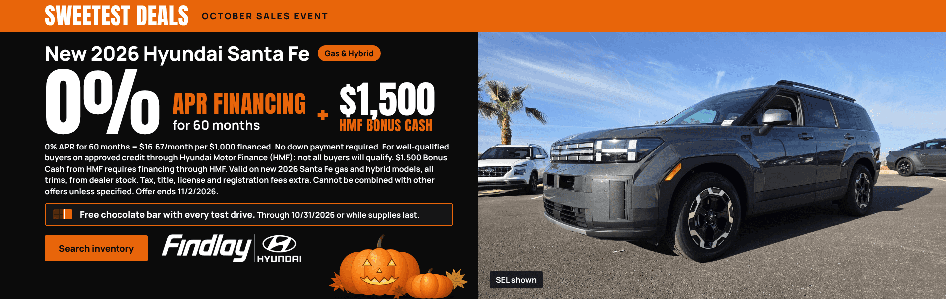 Sweetest Deals, October Sales Event. New 2026 Hyundai Santa Fe, gas and hybrid. 0% APR financing for 60 months, plus $1,500 HMF Bonus Cash. 0% APR for 60 months = $16.67/month per $1,000 financed. No down payment required. For well-qualified buyers on approved credit through Hyundai Motor Finance (HMF); not all buyers will qualify. $1,500 Bonus Cash from HMF requires financing through HMF. Valid on new 2026 Santa Fe gas and hybrid models, all trims, from dealer stock. Tax, title, license and registration fees extra. Cannot be combined with other offers unless specified. Offer ends 11/2/2026. Free chocolate bar with every test drive. Through 10/31/2026 or while supplies last. Photo of a gray 2026 Hyundai Santa Fe SEL, SEL shown. Search inventory. Findlay Hyundai.