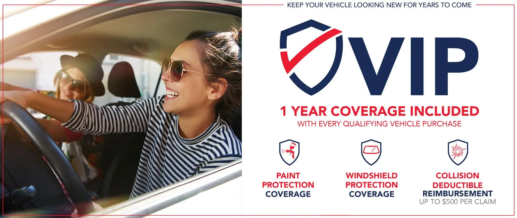 Keep your vehicle looking new for years to come. Holiday VIP or Very Important Protection, 1 year coverage included with every qualifying vehicle purchase. This includes paint protection coverage, windshield protection coverage, and collision deductible reimbursement up to $500 per claim. Click to learn more.