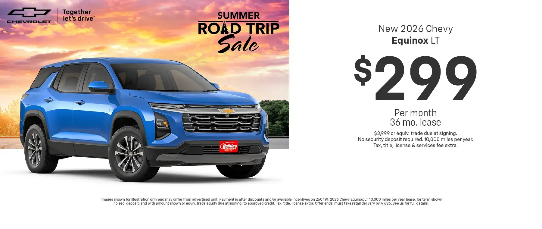 Lease a new 2026 Chevy Equinox LT starting at $299 per month for 36 months $3,999 or equivalent trade due at signing no security deposit required. 10,000 miles per year. To approved credit. Not available with some other offers. Take new retail delivery by 7/7/26.