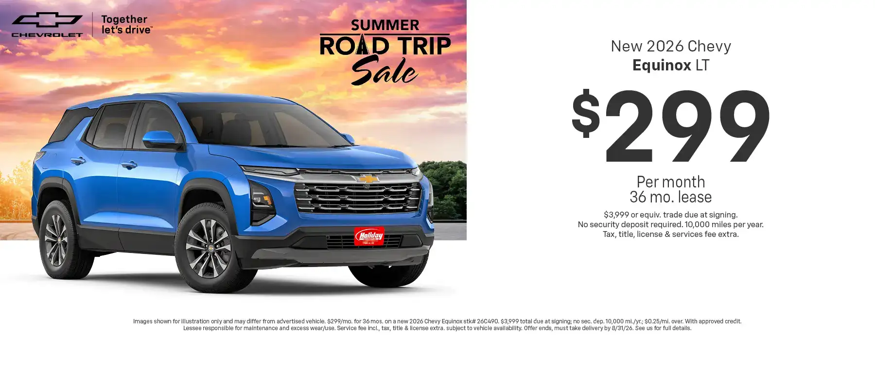 Lease a new 2026 Chevy Equinox LT starting at $299 per month for 36 months $3,999 or equivalent trade due at signing no security deposit required. 10,000 miles per year. To approved credit. Not available with some other offers. Take new retail delivery by 8/31/26.