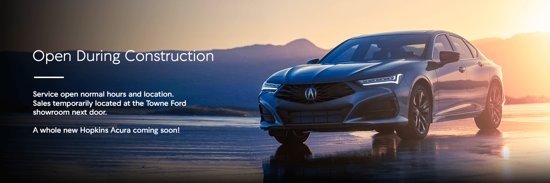 Open During Construction Subtext Service open normal hours and location. Sales temporarily located at the Towne Ford showroom next door. A whole new Hopkins Acura coming soon!