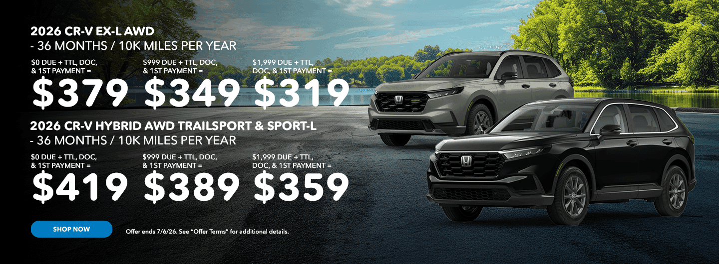 HEADLINE 2026 CR-V EX-L AWD - 36 MONTHS / 10K MILES PER YEAR $0 DUE + TTL, DOC, & 1ST PAYMENT = $379 $999 DUE + TTL, DOC, & 1ST PAYMENT = $349 $1,999 DUE + TTL, DOC, & 1ST PAYMENT = $319 SUBTEXT 2026 CR-V HYBRID AWD TRAILSPORT & SPORT-L - 36 MONTHS / 10K MILES PER YEAR $0 DUE + TTL, DOC, & 1ST PAYMENT = $419 $999 DUE + TTL, DOC, & 1ST PAYMENT = $389 $1,999 DUE + TTL, DOC, & 1ST PAYMENT = $359