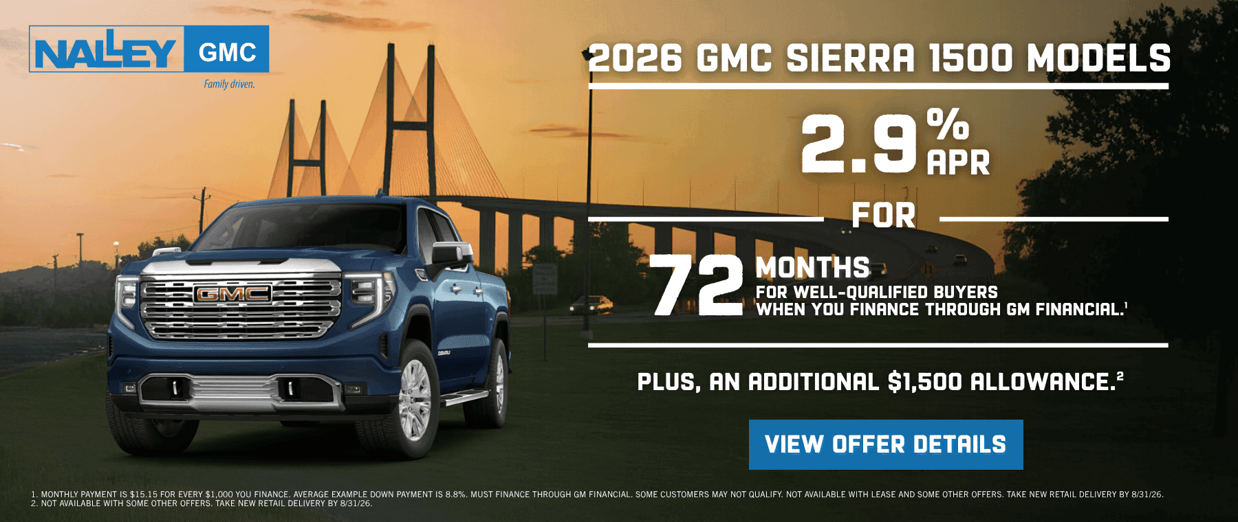 2026 GMC SIERRA 1500 MODELS 2.9%R FOR 72 MONTHS • FOR WELL-QUALIFIED BUYERS WHEN YOU FINANCE THROUGH GM FINANCIAL.' PLUS, AN ADDITIONAL $1,500 ALLOWANCE. VIEW OFFER DETAILS 1 MONTHIY PAYMENT IS $15.15 FOR EVERY $1000 YOU FINANCE AVERAGE EXAMPLE DOWN PAYMENT IS 8.8% MUST FINANCE THROUGH GM FINANCIAL SOME CUSTOMERS MAY NOT QUALIEY NOT AVAILABLE WITH FASE AND SOME OTHER OFFERS TAKE NEW RETAIL DELIVERY BY 8/31/26 NOT AVAILABLE WITH SOME OTHER DEFERS TAKE NEW RETAIL DELIVERY BY 8/31/26]